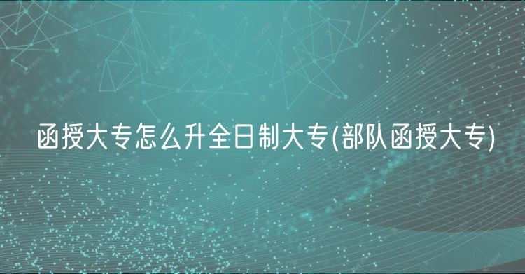 函授大专怎么升全日制大专(部队函授大专)