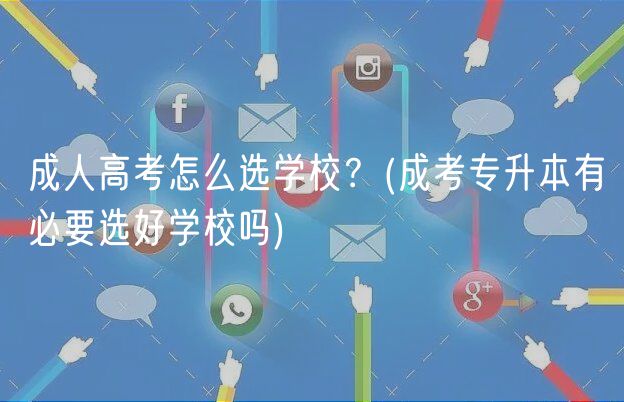 成人高考怎么选学校？(成考专升本有必要选好学校吗)