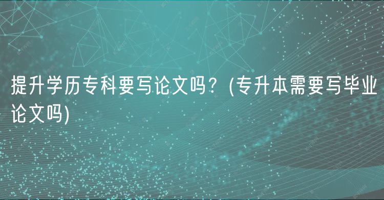 提升学历专科要写论文吗？(专升本需要写毕业论文吗)