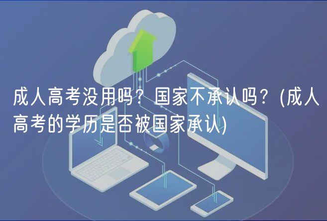成人高考没用吗？国家不承认吗？(成人高考的学历是否被国家承认)