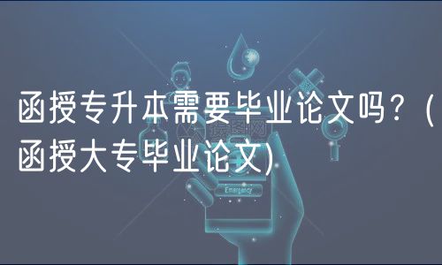函授专升本需要毕业论文吗？(函授大专毕业论文)