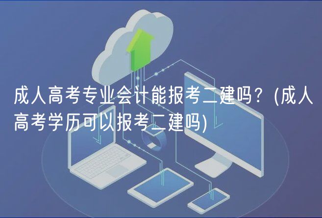 成人高考专业会计能报考二建吗？(成人高考学历可以报考二建吗)