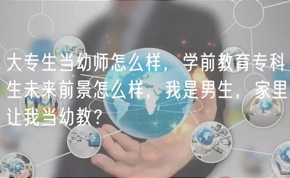 大专生当幼师怎么样，学前教育专科生未来前景怎么样，我是男生，家里让我当幼教？
