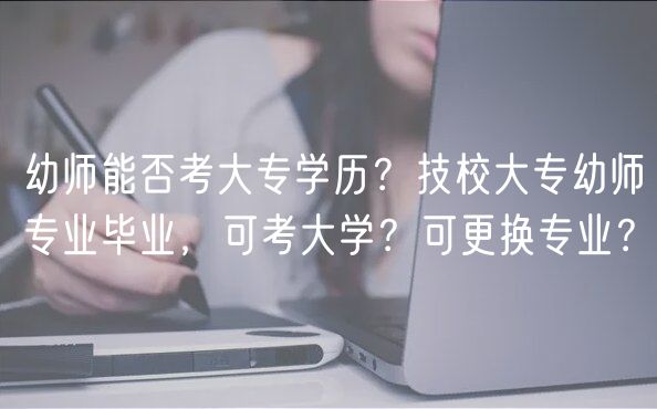 幼师能否考大专学历？技校大专幼师专业毕业，可考大学？可更换专业？