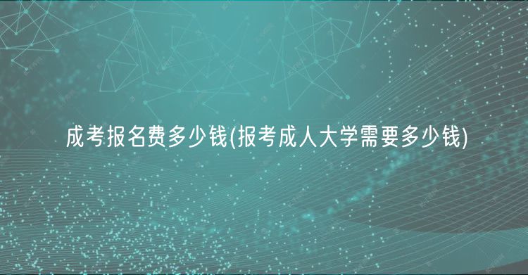 成考报名费多少钱(报考成人大学需要多少钱)
