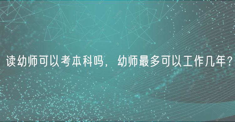 读幼师可以考本科吗，幼师最多可以工作几年？