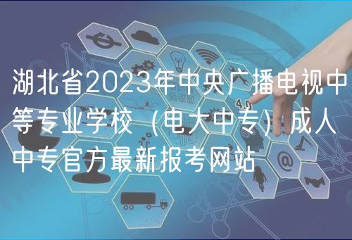 湖北省2023年中央广播电视中等专业学校（电大中专）成人中专官方最新报考网站