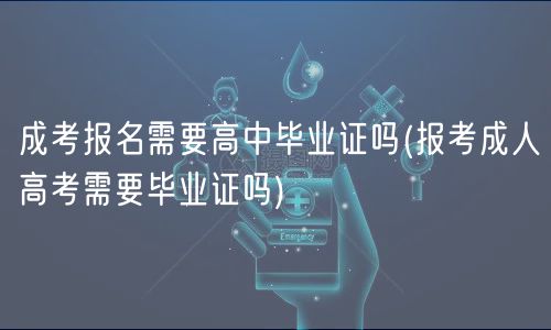 成考报名需要高中毕业证吗(报考成人高考需要毕业证吗)