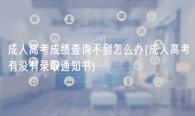成人高考成绩查询不到怎么办(成人高考有没有录取通知书)
