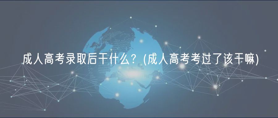 成人高考录取后干什么？(成人高考考过了该干嘛)