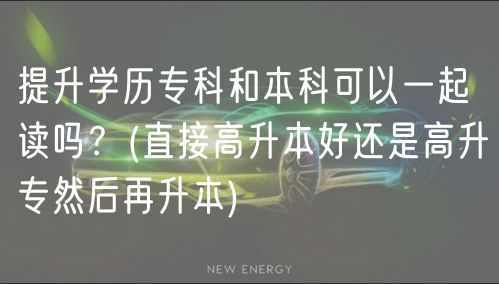 提升学历专科和本科可以一起读吗？(直接高升本好还是高升专然后再升本)