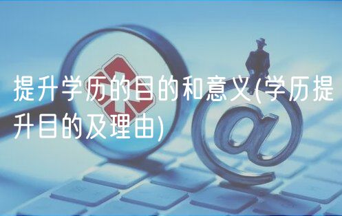 提升学历的目的和意义(学历提升目的及理由)