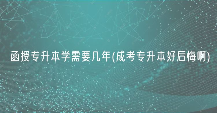 函授专升本学需要几年(成考专升本好后悔啊)