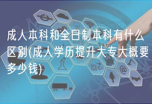 成人本科和全日制本科有什么区别(成人学历提升大专大概要多少钱)