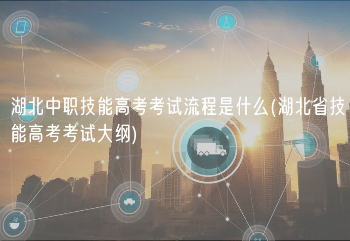 湖北中职技能高考考试流程是什么(湖北省技能高考考试大纲)