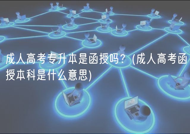 成人高考专升本是函授吗？(成人高考函授本科是什么意思)