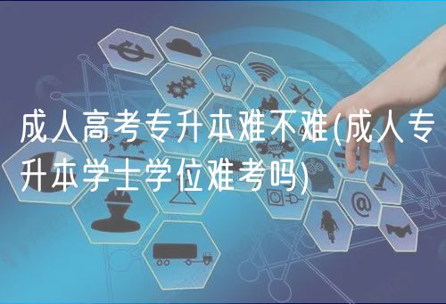 成人高考专升本难不难(成人专升本学士学位难考吗)