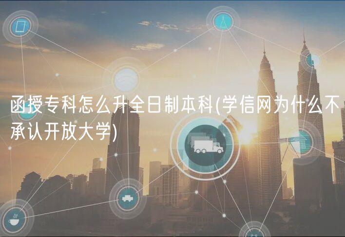 函授专科怎么升全日制本科(学信网为什么不承认开放大学)