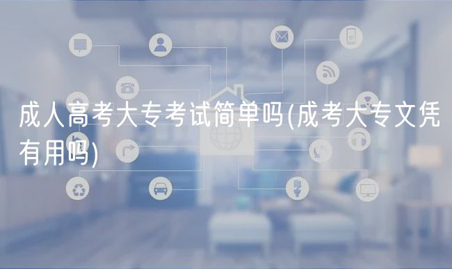 成人高考大专考试简单吗(成考大专文凭有用吗)
