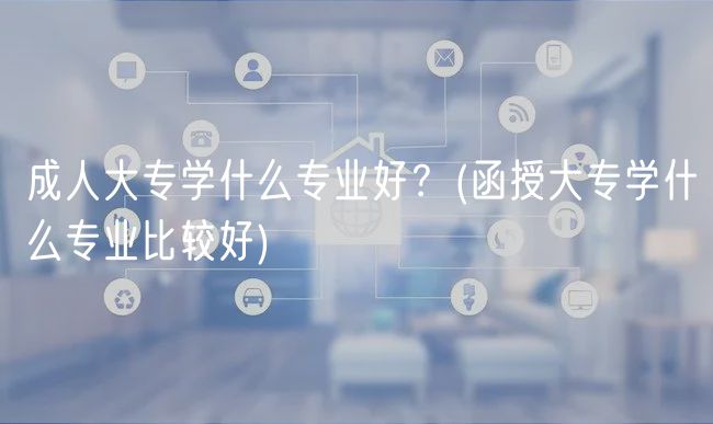 成人大专学什么专业好？(函授大专学什么专业比较好)