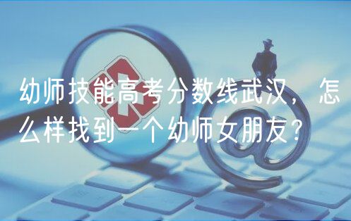 幼师技能高考分数线武汉，怎么样找到一个幼师女朋友？