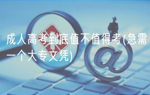 成人高考到底值不值得考(急需一个大专文凭)