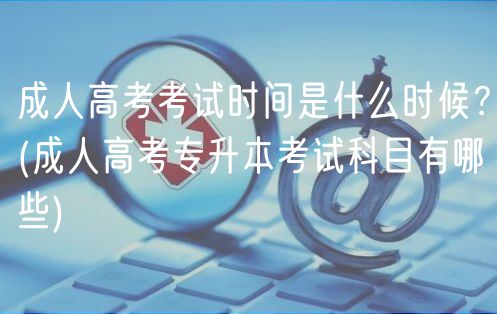 成人高考考试时间是什么时候？(成人高考专升本考试科目有哪些)