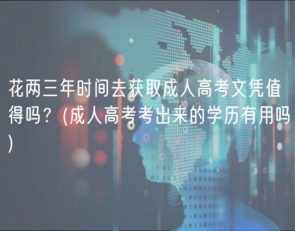 花两三年时间去获取成人高考文凭值得吗？(成人高考考出来的学历有用吗)