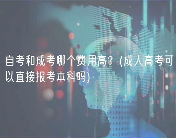 自考和成考哪个费用高？(成人高考可以直接报考本科吗)