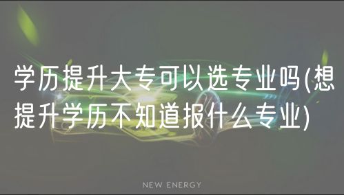 学历提升大专可以选专业吗(想提升学历不知道报什么专业)
