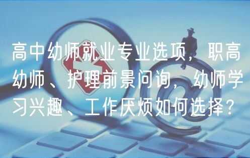 高中幼师就业专业选项，职高幼师、护理前景问询，幼师学习兴趣、工作厌烦如何选择？