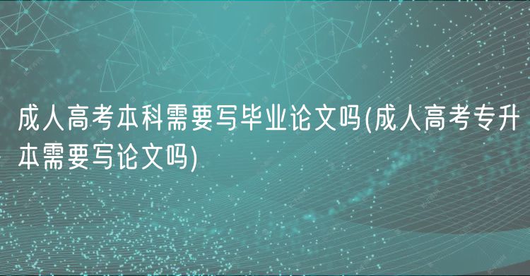 成人高考本科需要写毕业论文吗(成人高考专升本需要写论文吗)