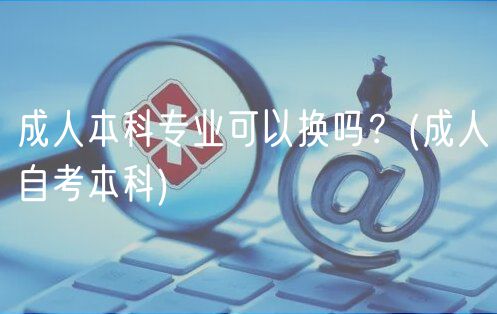成人本科专业可以换吗？(成人自考本科)