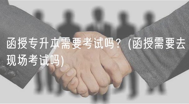 函授专升本需要考试吗？(函授需要去现场考试吗)