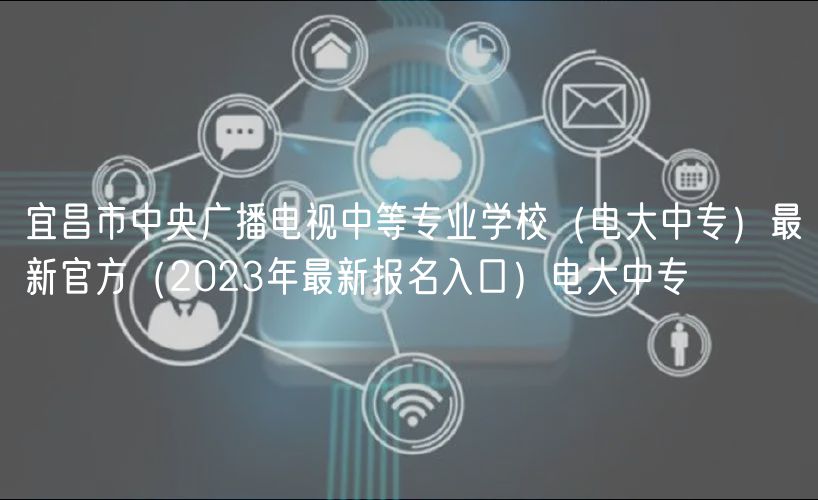 宜昌市中央广播电视中等专业学校（电大中专）最新官方（2023年最新报名入口）电大中专