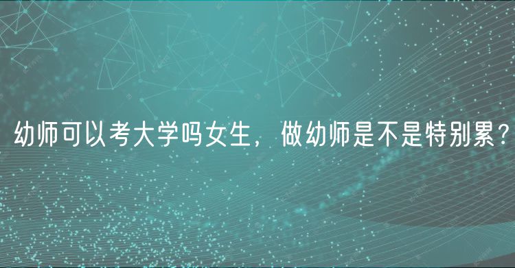 幼师可以考大学吗女生，做幼师是不是特别累？