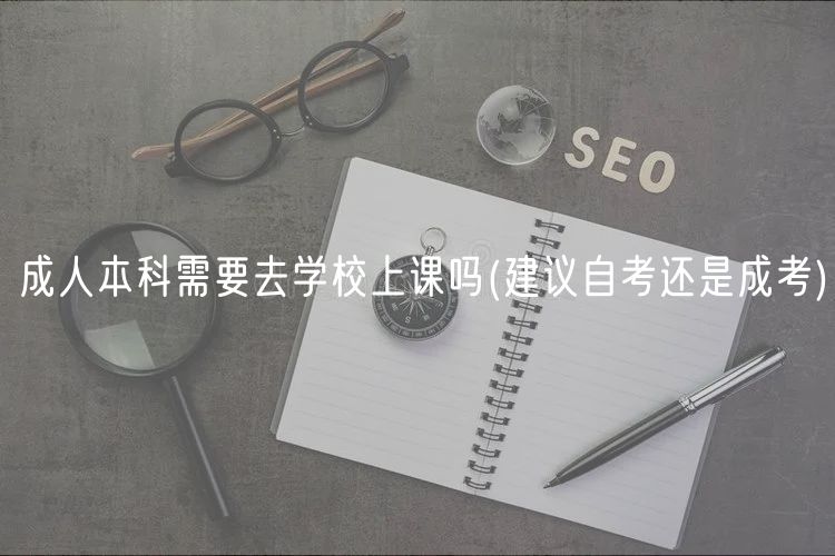 成人本科需要去学校上课吗(建议自考还是成考)