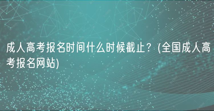 成人高考报名时间什么时候截止？(全国成人高考报名网站)