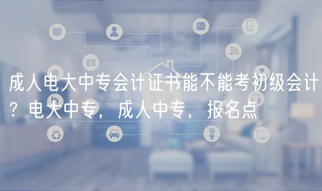 成人电大中专会计证书能不能考初级会计？电大中专，成人中专，报名点