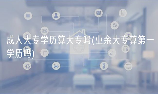 成人大专学历算大专吗(业余大专算第一学历吗)