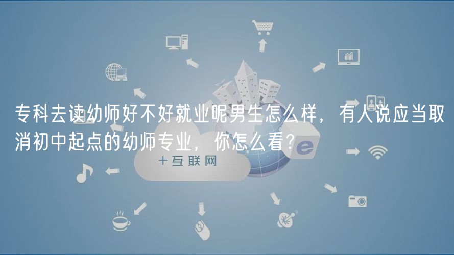 专科去读幼师好不好就业呢男生怎么样，有人说应当取消初中起点的幼师专业，你怎么看？
