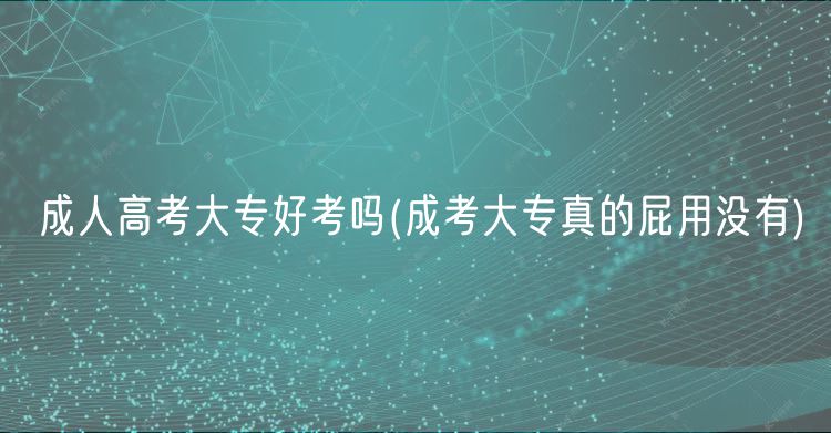 成人高考大专好考吗(成考大专真的屁用没有)