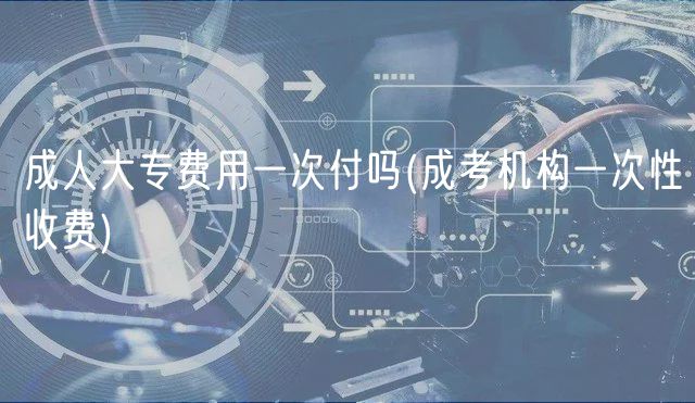 成人大专费用一次付吗(成考机构一次性收费)