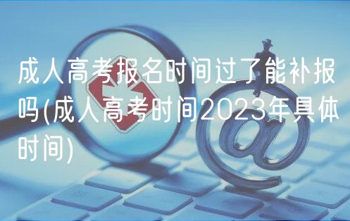 成人高考报名时间过了能补报吗(成人高考时间2023年具体时间)