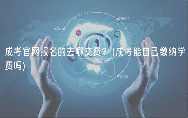 成考官网报名的去哪交费？(成考能自己缴纳学费吗)