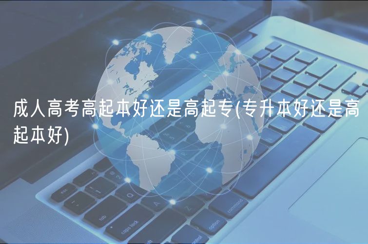 成人高考高起本好还是高起专(专升本好还是高起本好)