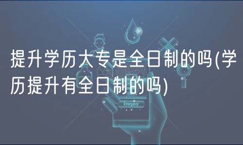 提升学历大专是全日制的吗(学历提升有全日制的吗)