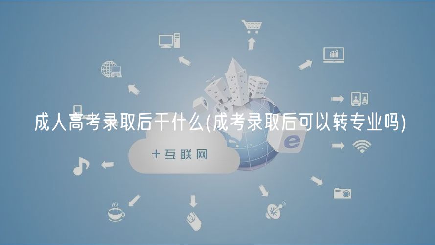 成人高考录取后干什么(成考录取后可以转专业吗)