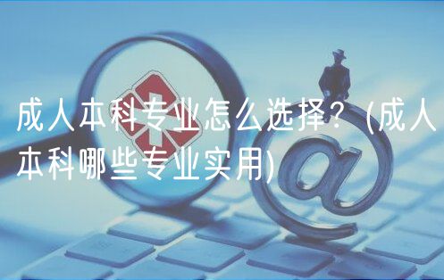 成人本科专业怎么选择？(成人本科哪些专业实用)