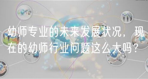 幼师专业的未来发展状况，现在的幼师行业问题这么大吗？
